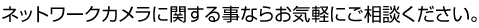 ネットワークカメラに関する事ならお気軽にご相談ください。