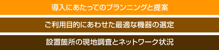 導入にあたってのプランニングと提案／ご利用目的にあわせた最適な機器の選定／設置箇所の現地調査とネットワーク状況