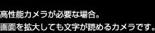 高性能カメラが必要な場合。画面を拡大しても文字が読めるカメラです。