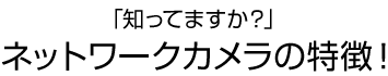 「知ってますか？」ネットワークカメラの特徴！