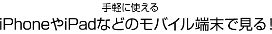 手軽に使える　iPhoneやiPadなどのモバイル端末で見る！